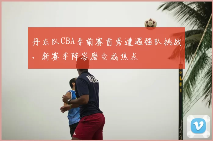 丹东队CBA季前赛首秀遭遇强队挑战,新赛季阵容磨合成焦点